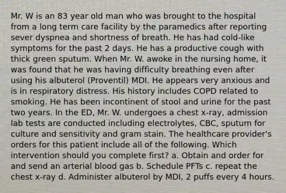 Mr. W is an 83 year old man who was brought to the hospital from a long term care facility by the paramedics after reporting sever dyspnea and shortness of breath. He has had cold-like symptoms for the past 2 days. He has a productive cough with thick green sputum. When Mr. W. awoke in the nursing home, it was found that he was having difficulty breathing even after using his albuterol (Proventil) MDI. He appears very anxious and is in respiratory distress. His history includes COPD related to smoking. He has been incontinent of stool and urine for the past two years. In the ED, Mr. W. undergoes a chest x-ray, admission lab tests are conducted including electrolytes, CBC, sputum for culture and sensitivity and gram stain. The healthcare provider's orders for this patient include all of the following. Which intervention should you complete first? a. Obtain and order for and send an arterial blood gas b. Schedule PFTs c. repeat the chest x-ray d. Administer albuterol by MDI, 2 puffs every 4 hours.