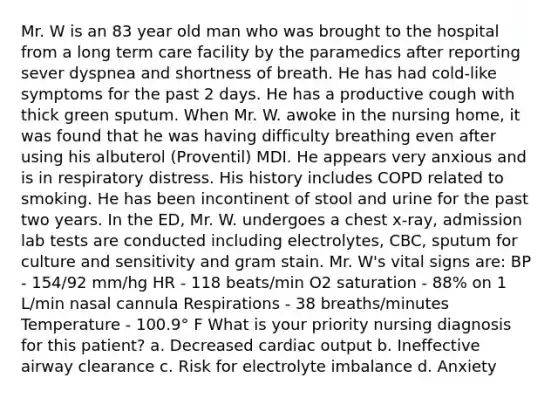 Mr. W is an 83 year old man who was brought to the hospital from a long term care facility by the paramedics after reporting sever dyspnea and shortness of breath. He has had cold-like symptoms for the past 2 days. He has a productive cough with thick green sputum. When Mr. W. awoke in the nursing home, it was found that he was having difficulty breathing even after using his albuterol (Proventil) MDI. He appears very anxious and is in respiratory distress. His history includes COPD related to smoking. He has been incontinent of stool and urine for the past two years. In the ED, Mr. W. undergoes a chest x-ray, admission lab tests are conducted including electrolytes, CBC, sputum for culture and sensitivity and gram stain. Mr. W's vital signs are: BP - 154/92 mm/hg HR - 118 beats/min O2 saturation - 88% on 1 L/min nasal cannula Respirations - 38 breaths/minutes Temperature - 100.9° F What is your priority nursing diagnosis for this patient? a. Decreased cardiac output b. Ineffective airway clearance c. Risk for electrolyte imbalance d. Anxiety