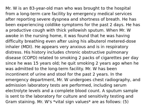 Mr. W is an 83-year-old man who was brought to the hospital from a long-term care facility by emergency medical services after reporting severe dyspnea and shortness of breath. He has been experiencing coldlike symptoms for the past 2 days. He has a productive cough with thick yellowish sputum. When Mr. W awoke in the nursing home, it was found that he was having difficulty breathing even after using his albuterol metered-dose inhaler (MDI). He appears very anxious and is in respiratory distress. His history includes chronic obstructive pulmonary disease (COPD) related to smoking 2 packs of cigarettes per day since he was 15 years old; he quit smoking 2 years ago when he was admitted to the long-term facility. Mr. W has been incontinent of urine and stool for the past 2 years. In the emergency department, Mr. W undergoes chest radiography, and admission laboratory tests are performed, including serum electrolyte levels and a complete blood count. A sputum sample is sent to the laboratory for culture and sensitivity testing and Gram staining. Mr. W's *vital sign values* are as follows: (5)