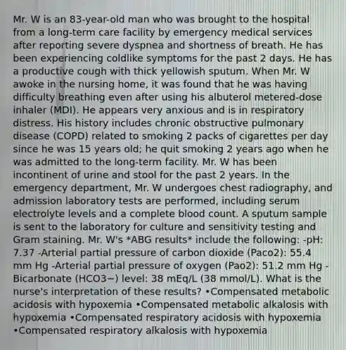 Mr. W is an 83-year-old man who was brought to the hospital from a long-term care facility by emergency medical services after reporting severe dyspnea and shortness of breath. He has been experiencing coldlike symptoms for the past 2 days. He has a productive cough with thick yellowish sputum. When Mr. W awoke in the nursing home, it was found that he was having difficulty breathing even after using his albuterol metered-dose inhaler (MDI). He appears very anxious and is in respiratory distress. His history includes chronic obstructive pulmonary disease (COPD) related to smoking 2 packs of cigarettes per day since he was 15 years old; he quit smoking 2 years ago when he was admitted to the long-term facility. Mr. W has been incontinent of urine and stool for the past 2 years. In the emergency department, Mr. W undergoes chest radiography, and admission laboratory tests are performed, including serum electrolyte levels and a complete blood count. A sputum sample is sent to the laboratory for culture and sensitivity testing and Gram staining. Mr. W's *ABG results* include the following: -pH: 7.37 -Arterial partial pressure of carbon dioxide (Paco2): 55.4 mm Hg -Arterial partial pressure of oxygen (Pao2): 51.2 mm Hg -Bicarbonate (HCO3−) level: 38 mEq/L (38 mmol/L). What is the nurse's interpretation of these results? •Compensated metabolic acidosis with hypoxemia •Compensated metabolic alkalosis with hypoxemia •Compensated respiratory acidosis with hypoxemia •Compensated respiratory alkalosis with hypoxemia