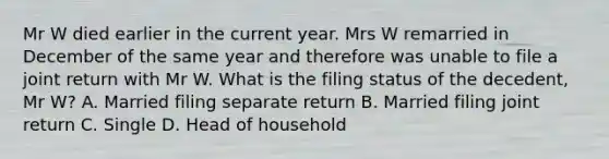 Mr W died earlier in the current year. Mrs W remarried in December of the same year and therefore was unable to file a joint return with Mr W. What is the filing status of the decedent, Mr W? A. Married filing separate return B. Married filing joint return C. Single D. Head of household