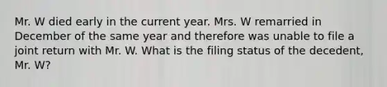 Mr. W died early in the current year. Mrs. W remarried in December of the same year and therefore was unable to file a joint return with Mr. W. What is the filing status of the decedent, Mr. W?