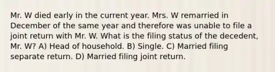 Mr. W died early in the current year. Mrs. W remarried in December of the same year and therefore was unable to file a joint return with Mr. W. What is the filing status of the decedent, Mr. W? A) Head of household. B) Single. C) Married filing separate return. D) Married filing joint return.