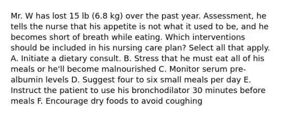 Mr. W has lost 15 lb (6.8 kg) over the past year. Assessment, he tells the nurse that his appetite is not what it used to be, and he becomes short of breath while eating. Which interventions should be included in his nursing care plan? Select all that apply. A. Initiate a dietary consult. B. Stress that he must eat all of his meals or he'll become malnourished C. Monitor serum pre-albumin levels D. Suggest four to six small meals per day E. Instruct the patient to use his bronchodilator 30 minutes before meals F. Encourage dry foods to avoid coughing