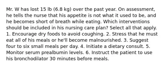 Mr. W has lost 15 lb (6.8 kg) over the past year. On assessment, he tells the nurse that his appetite is not what it used to be, and he becomes short of breath while eating. Which interventions should be included in his nursing care plan? Select all that apply. 1. Encourage dry foods to avoid coughing. 2. Stress that he must eat all of his meals or he'll become malnourished. 3. Suggest four to six small meals per day. 4. Initiate a dietary consult. 5. Monitor serum prealbumin levels. 6. Instruct the patient to use his bronchodilator 30 minutes before meals.