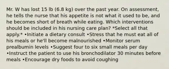 Mr. W has lost 15 lb (6.8 kg) over the past year. On assessment, he tells the nurse that his appetite is not what it used to be, and he becomes short of breath while eating. Which interventions should be included in his nursing care plan? *Select all that apply.* •Initiate a dietary consult •Stress that he must eat all of his meals or he'll become malnourished •Monitor serum prealbumin levels •Suggest four to six small meals per day •Instruct the patient to use his bronchodilator 30 minutes before meals •Encourage dry foods to avoid coughing