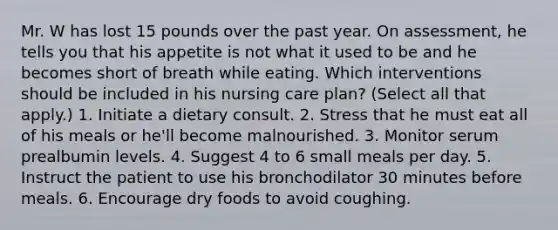 Mr. W has lost 15 pounds over the past year. On assessment, he tells you that his appetite is not what it used to be and he becomes short of breath while eating. Which interventions should be included in his nursing care plan? (Select all that apply.) 1. Initiate a dietary consult. 2. Stress that he must eat all of his meals or he'll become malnourished. 3. Monitor serum prealbumin levels. 4. Suggest 4 to 6 small meals per day. 5. Instruct the patient to use his bronchodilator 30 minutes before meals. 6. Encourage dry foods to avoid coughing.