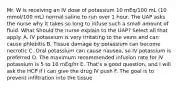 Mr. W is receiving an IV dose of potassium 10 mEq/100 mL (10 mmol/100 mL) normal saline to run over 1 hour. The UAP asks the nurse why it takes so long to infuse such a small amount of fluid. What Should the nurse explain to the UAP? Select all that apply. A. IV potassium is very irritating to the veins and can cause phlebitis B. Tissue damage by potassium can become necrotic C. Oral potassium can cause nausea, so IV potassium is preferred D. The maximum recommended infusion rate for IV potassium is 5 to 10 mEq/hr E. That's a good question, and I will ask the HCP if I can give the drug IV push F. The goal is to prevent infiltration into the tissue