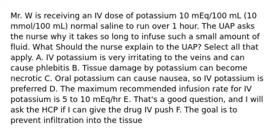 Mr. W is receiving an IV dose of potassium 10 mEq/100 mL (10 mmol/100 mL) normal saline to run over 1 hour. The UAP asks the nurse why it takes so long to infuse such a small amount of fluid. What Should the nurse explain to the UAP? Select all that apply. A. IV potassium is very irritating to the veins and can cause phlebitis B. Tissue damage by potassium can become necrotic C. Oral potassium can cause nausea, so IV potassium is preferred D. The maximum recommended infusion rate for IV potassium is 5 to 10 mEq/hr E. That's a good question, and I will ask the HCP if I can give the drug IV push F. The goal is to prevent infiltration into the tissue