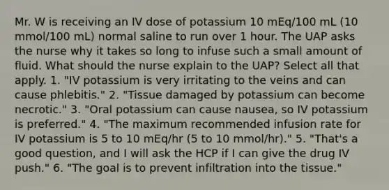 Mr. W is receiving an IV dose of potassium 10 mEq/100 mL (10 mmol/100 mL) normal saline to run over 1 hour. The UAP asks the nurse why it takes so long to infuse such a small amount of fluid. What should the nurse explain to the UAP? Select all that apply. 1. "IV potassium is very irritating to the veins and can cause phlebitis." 2. "Tissue damaged by potassium can become necrotic." 3. "Oral potassium can cause nausea, so IV potassium is preferred." 4. "The maximum recommended infusion rate for IV potassium is 5 to 10 mEq/hr (5 to 10 mmol/hr)." 5. "That's a good question, and I will ask the HCP if I can give the drug IV push." 6. "The goal is to prevent infiltration into the tissue."