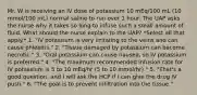 Mr. W is receiving an IV dose of potassium 10 mEq/100 mL (10 mmol/100 mL) normal saline to run over 1 hour. The UAP asks the nurse why it takes so long to infuse such a small amount of fluid. What should the nurse explain to the UAP? *Select all that apply.* 1. "IV potassium is very irritating to the veins and can cause phlebitis." 2. "Tissue damaged by potassium can become necrotic." 3. "Oral potassium can cause nausea, so IV potassium is preferred." 4. "The maximum recommended infusion rate for IV potassium is 5 to 10 mEq/hr (5 to 10 mmol/hr)." 5. "That's a good question, and I will ask the HCP if I can give the drug IV push." 6. "The goal is to prevent infiltration into the tissue."