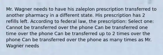 Mr. Wagner needs to have his zaleplon prescription transferred to another pharmacy in a different state. His prescription has 2 refills left. According to federal law, the prescription: Select one: Cannot be transferred over the phone Can be transferred one time over the phone Can be transferred up to 2 times over the phone Can be transferred over the phone as many times as Mr. Wagner needs