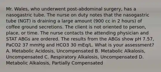 Mr. Wales, who underwent post-abdominal surgery, has a nasogastric tube. The nurse on duty notes that the nasogastric tube (NGT) is draining a large amount (900 cc in 2 hours) of coffee ground secretions. The client is not oriented to person, place, or time. The nurse contacts the attending physician and STAT ABGs are ordered. The results from the ABGs show pH 7.57, PaCO2 37 mmHg and HCO3 30 mEq/L. What is your assessment? A. Metabolic Acidosis, Uncompensated B. Metabolic Alkalosis, Uncompensated C. Respiratory Alkalosis, Uncompensated D. Metabolic Alkalosis, Partially Compensated