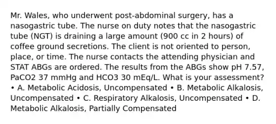 Mr. Wales, who underwent post-abdominal surgery, has a nasogastric tube. The nurse on duty notes that the nasogastric tube (NGT) is draining a large amount (900 cc in 2 hours) of coffee ground secretions. The client is not oriented to person, place, or time. The nurse contacts the attending physician and STAT ABGs are ordered. The results from the ABGs show pH 7.57, PaCO2 37 mmHg and HCO3 30 mEq/L. What is your assessment? • A. Metabolic Acidosis, Uncompensated • B. Metabolic Alkalosis, Uncompensated • C. Respiratory Alkalosis, Uncompensated • D. Metabolic Alkalosis, Partially Compensated