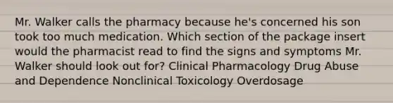 Mr. Walker calls the pharmacy because he's concerned his son took too much medication. Which section of the package insert would the pharmacist read to find the signs and symptoms Mr. Walker should look out for? Clinical Pharmacology Drug Abuse and Dependence Nonclinical Toxicology Overdosage