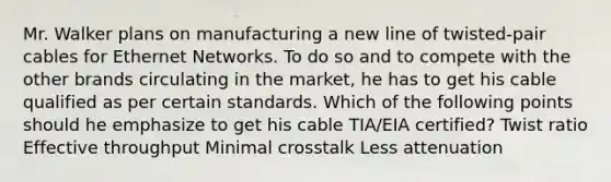 Mr. Walker plans on manufacturing a new line of twisted-pair cables for Ethernet Networks. To do so and to compete with the other brands circulating in the market, he has to get his cable qualified as per certain standards. Which of the following points should he emphasize to get his cable TIA/EIA certified? Twist ratio Effective throughput Minimal crosstalk Less attenuation