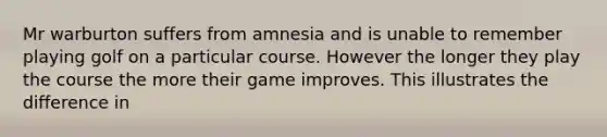 Mr warburton suffers from amnesia and is unable to remember playing golf on a particular course. However the longer they play the course the more their game improves. This illustrates the difference in