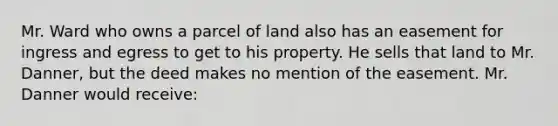 Mr. Ward who owns a parcel of land also has an easement for ingress and egress to get to his property. He sells that land to Mr. Danner, but the deed makes no mention of the easement. Mr. Danner would receive: