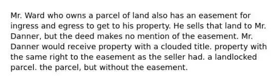 Mr. Ward who owns a parcel of land also has an easement for ingress and egress to get to his property. He sells that land to Mr. Danner, but the deed makes no mention of the easement. Mr. Danner would receive property with a clouded title. property with the same right to the easement as the seller had. a landlocked parcel. the parcel, but without the easement.