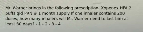 Mr. Warner brings in the following prescription: Xopenex HFA 2 puffs qid PRN # 1 month supply If one inhaler contains 200 doses, how many inhalers will Mr. Warner need to last him at least 30 days? - 1 - 2 - 3 - 4