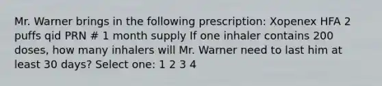 Mr. Warner brings in the following prescription: Xopenex HFA 2 puffs qid PRN # 1 month supply If one inhaler contains 200 doses, how many inhalers will Mr. Warner need to last him at least 30 days? Select one: 1 2 3 4