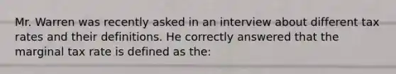 Mr. Warren was recently asked in an interview about different tax rates and their definitions. He correctly answered that the marginal tax rate is defined as the: