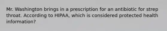 Mr. Washington brings in a prescription for an antibiotic for strep throat. According to HIPAA, which is considered protected health information?