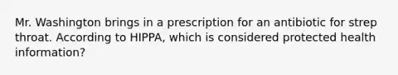 Mr. Washington brings in a prescription for an antibiotic for strep throat. According to HIPPA, which is considered protected health information?