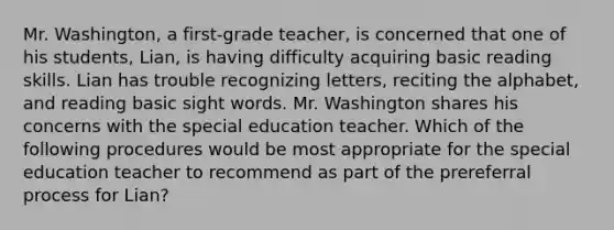 Mr. Washington, a first-grade teacher, is concerned that one of his students, Lian, is having difficulty acquiring basic reading skills. Lian has trouble recognizing letters, reciting the alphabet, and reading basic sight words. Mr. Washington shares his concerns with the special education teacher. Which of the following procedures would be most appropriate for the special education teacher to recommend as part of the prereferral process for Lian?