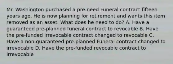 Mr. Washington purchased a pre-need Funeral contract fifteen years ago. He is now planning for retirement and wants this item removed as an asset. What does he need to do? A. Have a guaranteed pre-planned funeral contract to revocable B. Have the pre-funded irrevocable contract changed to revocable C. Have a non-guaranteed pre-planned Funeral contract changed to irrevocable D. Have the pre-funded revocable contract to irrevocable