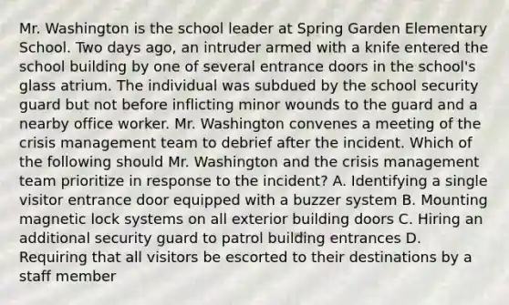 Mr. Washington is the school leader at Spring Garden Elementary School. Two days ago, an intruder armed with a knife entered the school building by one of several entrance doors in the school's glass atrium. The individual was subdued by the school security guard but not before inflicting minor wounds to the guard and a nearby office worker. Mr. Washington convenes a meeting of the crisis management team to debrief after the incident. Which of the following should Mr. Washington and the crisis management team prioritize in response to the incident? A. Identifying a single visitor entrance door equipped with a buzzer system B. Mounting magnetic lock systems on all exterior building doors C. Hiring an additional security guard to patrol building entrances D. Requiring that all visitors be escorted to their destinations by a staff member