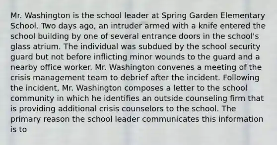 Mr. Washington is the school leader at Spring Garden Elementary School. Two days ago, an intruder armed with a knife entered the school building by one of several entrance doors in the school's glass atrium. The individual was subdued by the school security guard but not before inflicting minor wounds to the guard and a nearby office worker. Mr. Washington convenes a meeting of the crisis management team to debrief after the incident. Following the incident, Mr. Washington composes a letter to the school community in which he identifies an outside counseling firm that is providing additional crisis counselors to the school. The primary reason the school leader communicates this information is to