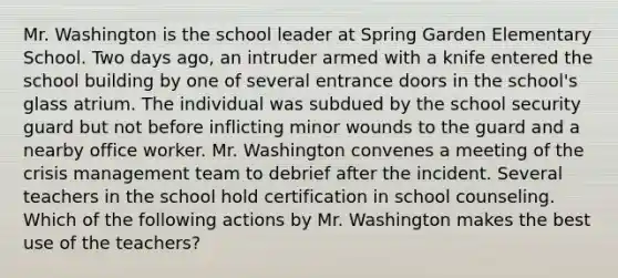 Mr. Washington is the school leader at Spring Garden Elementary School. Two days ago, an intruder armed with a knife entered the school building by one of several entrance doors in the school's glass atrium. The individual was subdued by the school security guard but not before inflicting minor wounds to the guard and a nearby office worker. Mr. Washington convenes a meeting of the crisis management team to debrief after the incident. Several teachers in the school hold certification in school counseling. Which of the following actions by Mr. Washington makes the best use of the teachers?