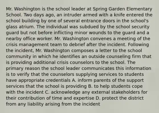 Mr. Washington is the school leader at Spring Garden Elementary School. Two days ago, an intruder armed with a knife entered the school building by one of several entrance doors in the school's glass atrium. The individual was subdued by the school security guard but not before inflicting minor wounds to the guard and a nearby office worker. Mr. Washington convenes a meeting of the crisis management team to debrief after the incident. Following the incident, Mr. Washington composes a letter to the school community in which he identifies an outside counseling firm that is providing additional crisis counselors to the school. The primary reason the school leader communicates this information is to verify that the counselors supplying services to students have appropriate credentials A. inform parents of the support services that the school is providing B. to help students cope with the incident C. acknowledge any external stakeholders for their contribution of time and expertise D. protect the district from any liability arising from the incident