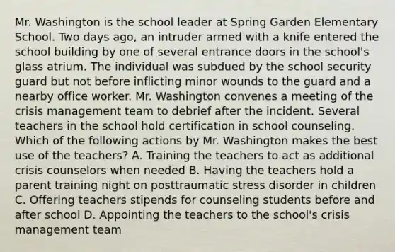 Mr. Washington is the school leader at Spring Garden Elementary School. Two days ago, an intruder armed with a knife entered the school building by one of several entrance doors in the school's glass atrium. The individual was subdued by the school security guard but not before inflicting minor wounds to the guard and a nearby office worker. Mr. Washington convenes a meeting of the crisis management team to debrief after the incident. Several teachers in the school hold certification in school counseling. Which of the following actions by Mr. Washington makes the best use of the teachers? A. Training the teachers to act as additional crisis counselors when needed B. Having the teachers hold a parent training night on posttraumatic stress disorder in children C. Offering teachers stipends for counseling students before and after school D. Appointing the teachers to the school's crisis management team