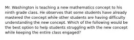 Mr. Washington is teaching a new mathematics concept to his ninth grade class. He observes that some students have already mastered the concept while other students are having difficulty understanding the new concept. Which of the following would be the best option to help students struggling with the new concept while keeping the entire class engaged?