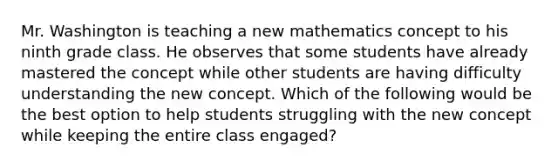 Mr. Washington is teaching a new mathematics concept to his ninth grade class. He observes that some students have already mastered the concept while other students are having difficulty understanding the new concept. Which of the following would be the best option to help students struggling with the new concept while keeping the entire class engaged?