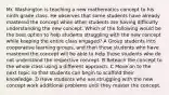 Mr. Washington is teaching a new mathematics concept to his ninth grade class. He observes that some students have already mastered the concept while other students are having difficulty understanding the new concept. Which of the following would be the best option to help students struggling with the new concept while keeping the entire class engaged? A Group students into cooperative learning groups, and then those students who have mastered the concept will be able to help those students who do not understand the respective concept. B Reteach the concept to the whole class using a different approach. C Move on to the next topic so that students can begin to scaffold their knowledge. D Have students who are struggling with the new concept work additional problems until they master the concept.