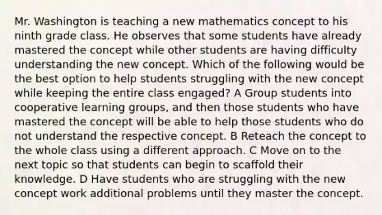 Mr. Washington is teaching a new mathematics concept to his ninth grade class. He observes that some students have already mastered the concept while other students are having difficulty understanding the new concept. Which of the following would be the best option to help students struggling with the new concept while keeping the entire class engaged? A Group students into cooperative learning groups, and then those students who have mastered the concept will be able to help those students who do not understand the respective concept. B Reteach the concept to the whole class using a different approach. C Move on to the next topic so that students can begin to scaffold their knowledge. D Have students who are struggling with the new concept work additional problems until they master the concept.