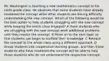 Mr. Washington is teaching a new mathematics concept to his ninth-grade class. He observes that some students have already mastered the concept while other students are having difficulty understanding the new concept. Which of the following would be the best option to help students struggling with the new concept while keeping the entire class engaged? A Have students who are struggling with the new concept work additional problems until they master the concept. B Move on to the next topic so that students can begin to scaffold their knowledge. C Reteach the concept to the whole class using a different approach. D Group students into cooperative learning groups, and then those students who have mastered the concept will be able to help those students who do not understand the respective concept.