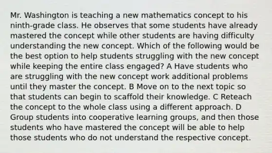 Mr. Washington is teaching a new mathematics concept to his ninth-grade class. He observes that some students have already mastered the concept while other students are having difficulty understanding the new concept. Which of the following would be the best option to help students struggling with the new concept while keeping the entire class engaged? A Have students who are struggling with the new concept work additional problems until they master the concept. B Move on to the next topic so that students can begin to scaffold their knowledge. C Reteach the concept to the whole class using a different approach. D Group students into cooperative learning groups, and then those students who have mastered the concept will be able to help those students who do not understand the respective concept.