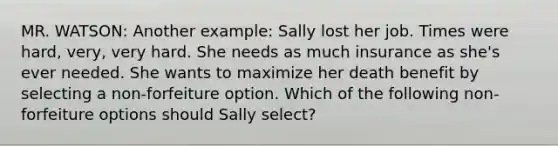 MR. WATSON: Another example: Sally lost her job. Times were hard, very, very hard. She needs as much insurance as she's ever needed. She wants to maximize her death benefit by selecting a non-forfeiture option. Which of the following non-forfeiture options should Sally select?