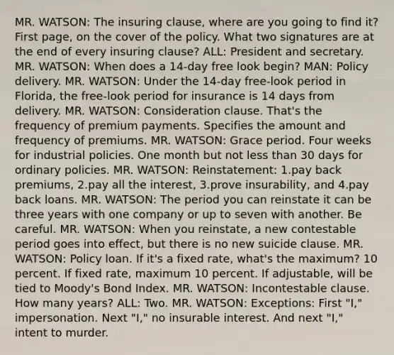 MR. WATSON: The insuring clause, where are you going to find it? First page, on the cover of the policy. What two signatures are at the end of every insuring clause? ALL: President and secretary. MR. WATSON: When does a 14-day free look begin? MAN: Policy delivery. MR. WATSON: Under the 14-day free-look period in Florida, the free-look period for insurance is 14 days from delivery. MR. WATSON: Consideration clause. That's the frequency of premium payments. Specifies the amount and frequency of premiums. MR. WATSON: Grace period. Four weeks for industrial policies. One month but not less than 30 days for ordinary policies. MR. WATSON: Reinstatement: 1.pay back premiums, 2.pay all the interest, 3.prove insurability, and 4.pay back loans. MR. WATSON: The period you can reinstate it can be three years with one company or up to seven with another. Be careful. MR. WATSON: When you reinstate, a new contestable period goes into effect, but there is no new suicide clause. MR. WATSON: Policy loan. If it's a fixed rate, what's the maximum? 10 percent. If fixed rate, maximum 10 percent. If adjustable, will be tied to Moody's Bond Index. MR. WATSON: Incontestable clause. How many years? ALL: Two. MR. WATSON: Exceptions: First "I," impersonation. Next "I," no insurable interest. And next "I," intent to murder.