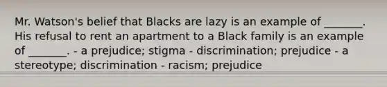 Mr. Watson's belief that Blacks are lazy is an example of _______. His refusal to rent an apartment to a Black family is an example of _______. - a prejudice; stigma - discrimination; prejudice - a stereotype; discrimination - racism; prejudice