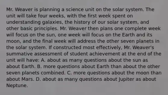 Mr. Weaver is planning a science unit on the solar system. The unit will take four​ weeks, with the first week spent on understanding​ galaxies, the history of our solar​ system, and other basic principles. Mr. Weaver then plans one complete week will focus on the​ sun, one week will focus on the Earth and its​ moon, and the final week will address the other seven planets in the solar system. If constructed most​ effectively, Mr.​ Weaver's summative assessment of student achievement at the end of the unit will​ have: A. about as many questions about the sun as about Earth. B. more questions about Earth than about the other seven planets combined. C. more questions about the moon than about Mars. D. about as many questions about Jupiter as about Neptune.