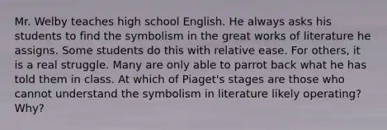 Mr. Welby teaches high school English. He always asks his students to find the symbolism in the great works of literature he assigns. Some students do this with relative ease. For others, it is a real struggle. Many are only able to parrot back what he has told them in class. At which of Piaget's stages are those who cannot understand the symbolism in literature likely operating? Why?