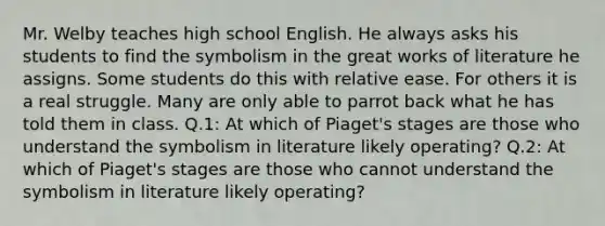 Mr. Welby teaches high school English. He always asks his students to find the symbolism in the great works of literature he assigns. Some students do this with relative ease. For others it is a real struggle. Many are only able to parrot back what he has told them in class. Q.1: At which of Piaget's stages are those who understand the symbolism in literature likely operating? Q.2: At which of Piaget's stages are those who cannot understand the symbolism in literature likely operating?