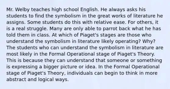 Mr. Welby teaches high school English. He always asks his students to find the symbolism in the great works of literature he assigns. Some students do this with relative ease. For others, it is a real struggle. Many are only able to parrot back what he has told them in class. At which of Piaget's stages are those who understand the symbolism in literature likely operating? Why?The students who can understand the symbolism in literature are most likely in the Formal Operational stage of Piaget's Theory. This is because they can understand that someone or something is expressing a bigger picture or idea. In the Formal Operational stage of Piaget's Theory, individuals can begin to think in more abstract and logical ways.