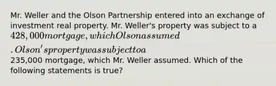 Mr. Weller and the Olson Partnership entered into an exchange of investment real property. Mr. Weller's property was subject to a 428,000 mortgage, which Olson assumed. Olson's property was subject to a235,000 mortgage, which Mr. Weller assumed. Which of the following statements is true?