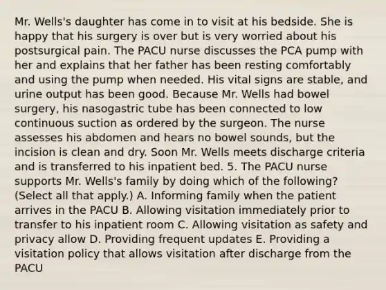 Mr. Wells's daughter has come in to visit at his bedside. She is happy that his surgery is over but is very worried about his postsurgical pain. The PACU nurse discusses the PCA pump with her and explains that her father has been resting comfortably and using the pump when needed. His vital signs are stable, and urine output has been good. Because Mr. Wells had bowel surgery, his nasogastric tube has been connected to low continuous suction as ordered by the surgeon. The nurse assesses his abdomen and hears no bowel sounds, but the incision is clean and dry. Soon Mr. Wells meets discharge criteria and is transferred to his inpatient bed. 5. The PACU nurse supports Mr. Wells's family by doing which of the following? (Select all that apply.) A. Informing family when the patient arrives in the PACU B. Allowing visitation immediately prior to transfer to his inpatient room C. Allowing visitation as safety and privacy allow D. Providing frequent updates E. Providing a visitation policy that allows visitation after discharge from the PACU